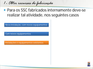 1 - Obter recursos de fabricação
 Para os SSC fabricados internamente deve-se
  realizar tal atividade, nos seguintes casos

 Nova instalação, com novos equipamentos


 Com novos equipamentos


 Instalações e equipamentos existentes
 