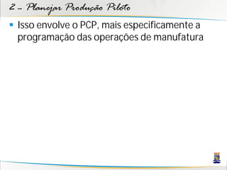 2 – Planejar Produção Piloto
 Isso envolve o PCP, mais especificamente a
  programação das operações de manufatura
 
