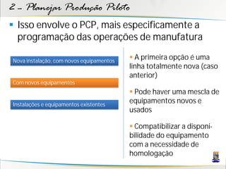 2 – Planejar Produção Piloto
 Isso envolve o PCP, mais especificamente a
  programação das operações de manufatura

Nova instalação, com novos equipamentos
                                           A primeira opção é uma
                                          linha totalmente nova (caso
                                          anterior)
Com novos equipamentos
                                           Pode haver uma mescla de
Instalações e equipamentos existentes
                                          equipamentos novos e
                                          usados

                                           Compatibilizar a disponi-
                                          bilidade do equipamento
                                          com a necessidade de
                                          homologação
 