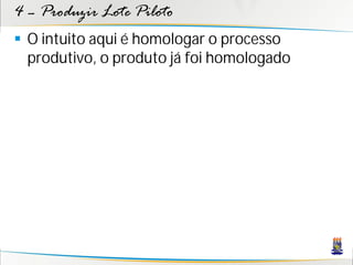 4 – Produzir Lote Piloto
 O intuito aqui é homologar o processo
  produtivo, o produto já foi homologado
 