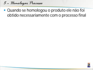 5 – Homologar Processo
 Quando se homologou o produto ele não foi
  obtido necessariamente com o processo final
 
