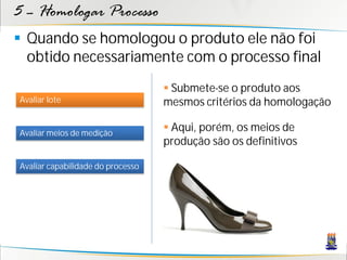 5 – Homologar Processo
 Quando se homologou o produto ele não foi
  obtido necessariamente com o processo final
                                    Submete-se o produto aos
Avaliar lote                       mesmos critérios da homologação

Avaliar meios de medição
                                    Aqui, porém, os meios de
                                   produção são os definitivos

Avaliar capabilidade do processo
 