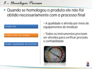 5 – Homologar Processo
 Quando se homologou o produto ele não foi
  obtido necessariamente com o processo final
                                    A qualidade é aferida por meio de
Avaliar lote                       equipamentos de medição

Avaliar meios de medição
                                    Todos os instrumentos precisam
                                   ser aferidos para verificar precisão
                                   e confiabilidade
Avaliar capabilidade do processo
 