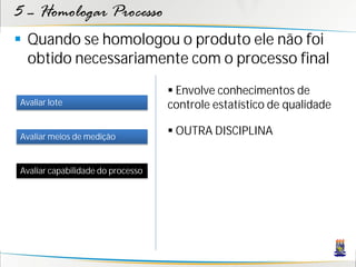 5 – Homologar Processo
 Quando se homologou o produto ele não foi
  obtido necessariamente com o processo final
                                    Envolve conhecimentos de
Avaliar lote                       controle estatístico de qualidade

Avaliar meios de medição
                                    OUTRA DISCIPLINA


Avaliar capabilidade do processo
 