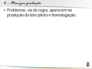 6 – Otimizar produção
 Problemas, via de regra, aparecem na
  produção do lote piloto e homologação
 