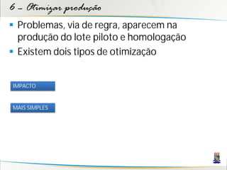 6 – Otimizar produção
 Problemas, via de regra, aparecem na
  produção do lote piloto e homologação
 Existem dois tipos de otimização


IMPACTO


MAIS SIMPLES
 