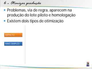 6 – Otimizar produção
 Problemas, via de regra, aparecem na
  produção do lote piloto e homologação
 Existem dois tipos de otimização


IMPACTO


MAIS SIMPLES
 