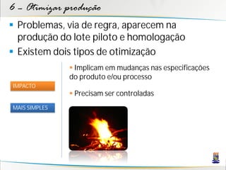 6 – Otimizar produção
 Problemas, via de regra, aparecem na
  produção do lote piloto e homologação
 Existem dois tipos de otimização
                Implicam em mudanças nas especificações
               do produto e/ou processo
IMPACTO
                Precisam ser controladas
MAIS SIMPLES
 