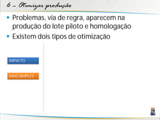 6 – Otimizar produção
 Problemas, via de regra, aparecem na
  produção do lote piloto e homologação
 Existem dois tipos de otimização


IMPACTO


MAIS SIMPLES
 