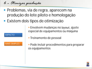 6 – Otimizar produção
 Problemas, via de regra, aparecem na
  produção do lote piloto e homologação
 Existem dois tipos de otimização
                Envolvem mudanças no layout, ajuste
               especial de equipamentos ou máquina
IMPACTO
                Treinamento de pessoal
MAIS SIMPLES
                Pode incluir procedimentos para preparar
               os equipamentos
 