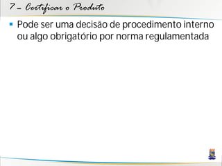 7 – Certificar o Produto
 Pode ser uma decisão de procedimento interno
  ou algo obrigatório por norma regulamentada
 