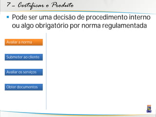 7 – Certificar o Produto
 Pode ser uma decisão de procedimento interno
  ou algo obrigatório por norma regulamentada

Avaliar a norma


Submeter ao cliente


Avaliar os serviços


Obter documentos
 
