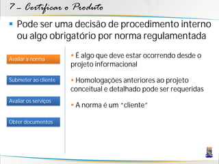 7 – Certificar o Produto
 Pode ser uma decisão de procedimento interno
  ou algo obrigatório por norma regulamentada

Avaliar a norma
                       É algo que deve estar ocorrendo desde o
                      projeto informacional

Submeter ao cliente    Homologações anteriores ao projeto
                      conceitual e detalhado pode ser requeridas
Avaliar os serviços
                       A norma é um “cliente”

Obter documentos
 