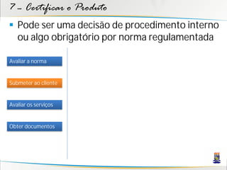 7 – Certificar o Produto
 Pode ser uma decisão de procedimento interno
  ou algo obrigatório por norma regulamentada

Avaliar a norma


Submeter ao cliente


Avaliar os serviços


Obter documentos
 
