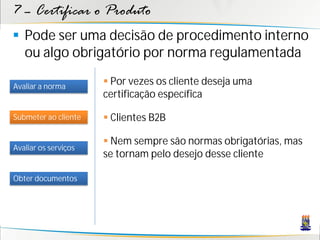 7 – Certificar o Produto
 Pode ser uma decisão de procedimento interno
  ou algo obrigatório por norma regulamentada

Avaliar a norma
                       Por vezes os cliente deseja uma
                      certificação específica

Submeter ao cliente    Clientes B2B

                       Nem sempre são normas obrigatórias, mas
Avaliar os serviços
                      se tornam pelo desejo desse cliente

Obter documentos
 