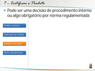 7 – Certificar o Produto
 Pode ser uma decisão de procedimento interno
  ou algo obrigatório por norma regulamentada

Avaliar a norma


Submeter ao cliente


Avaliar os serviços


Obter documentos
 