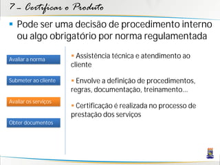 7 – Certificar o Produto
 Pode ser uma decisão de procedimento interno
  ou algo obrigatório por norma regulamentada

Avaliar a norma
                       Assistência técnica e atendimento ao
                      cliente

Submeter ao cliente    Envolve a definição de procedimentos,
                      regras, documentação, treinamento...
Avaliar os serviços
                       Certificação é realizada no processo de
                      prestação dos serviços
Obter documentos
 