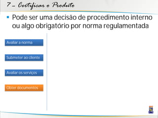 7 – Certificar o Produto
 Pode ser uma decisão de procedimento interno
  ou algo obrigatório por norma regulamentada

Avaliar a norma


Submeter ao cliente


Avaliar os serviços


Obter documentos
 