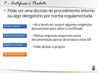 7 – Certificar o Produto
 Pode ser uma decisão de procedimento interno
  ou algo obrigatório por norma regulamentada

Avaliar a norma
                       Há a tarefa de cumprir algumas exigências
                      documentais para obter o certificado

Submeter ao cliente    Muitas empresas emperram nessa
                      documentação apesar do produto estar OK
Avaliar os serviços
                       Pode atrasar o projeto

Obter documentos
 