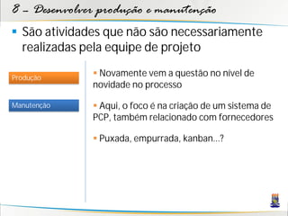 8 – Desenvolver produção e manutenção
 São atividades que não são necessariamente
  realizadas pela equipe de projeto

Produção
               Novamente vem a questão no nível de
              novidade no processo

Manutenção     Aqui, o foco é na criação de um sistema de
              PCP, também relacionado com fornecedores

               Puxada, empurrada, kanban...?
 