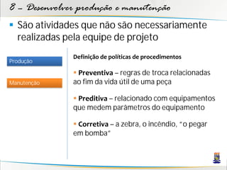 8 – Desenvolver produção e manutenção
 São atividades que não são necessariamente
  realizadas pela equipe de projeto
              Definição de políticas de procedimentos
Produção

               Preventiva – regras de troca relacionadas
Manutenção    ao fim da vida útil de uma peça

               Preditiva – relacionado com equipamentos
              que medem parâmetros do equipamento

               Corretiva – a zebra, o incêndio, “o pegar
              em bomba”
 