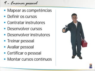 9 – Ensinar pessoal
   Mapear as competências
   Definir os cursos
   Contratar instrutores
   Desenvolver cursos
   Desenvolver instrutores
   Treinar pessoal
   Avaliar pessoal
   Certificar o pessoal
   Montar cursos contínuos
 