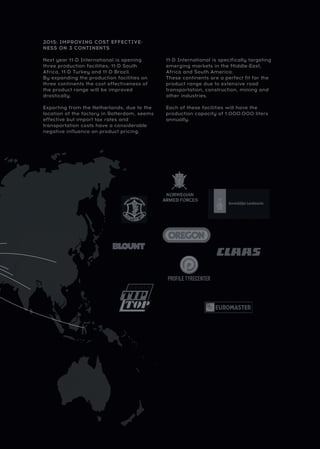 2015: IMPROVING COST EFFECTIVE-
NESS ON 3 CONTINENTS
Next year 11-D International is opening
three production facilities; 11-D South
Africa, 11-D Turkey and 11-D Brazil.
By expanding the production facilities on
three continents the cost effectiveness of
the product range will be improved
drastically.
Exporting from the Netherlands, due to the
location of the factory in Rotterdam, seems
effective but import tax rates and
transportation costs have a considerable
negative influence on product pricing.
11-D International is specifically targeting
emerging markets in the Middle-East,
Africa and South America.
These continents are a perfect fit for the
product range due to extensive road
transportation, construction, mining and
other industries.
Each of these facilities will have the
production capacity of 1.000.000 liters
annually.
 