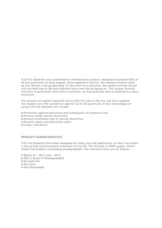 11-D Tire Sealants are a preventative maintenance product, designed to prevent 95% of
all tire punctures as they happen. Once applied in the tire, the sealant remains fluid
as the vehicle is being operated. In the event of a puncture, the sealant will be forced
into the hole due to the gravitational force and the escaping air. The unique formula
will form a permanent seal within moments, so that pressure loss is reduced to a bare
minimum.
The amount of sealant required varies with the size of the tire, but once applied,
the sealant can offer protection against up to 40 punctures. A few advantages of
using 11-D Tire Sealants are simple;
= Protection against punctures and subsequent air pressure loss.
= Prevent costly vehicle downtime.
= Prevent frustration due to vehicle downtime.
= Prevent repair and downtime costs.
= Cooler tires.DIA 4
PRODUCT CHARACTERISTICS
11-D Tire Sealants have been designed for easy use and application, so that it provides
a worry-free and maximum extension of tire life. The formula is 100% green, which
makes the product completely biodegradable. The characteristics are as follows;
= Works at + 40 C and – 40 C
= 100 % Green & Biodegradable
= No-shelf life
= Non toxic
= Non flammable
 