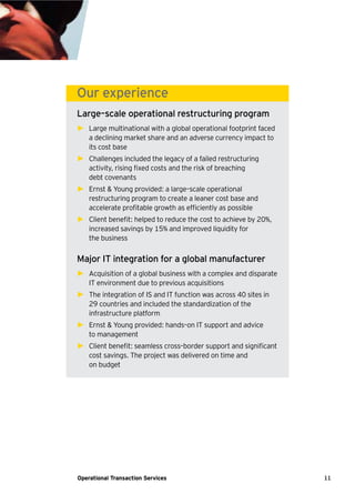 11Operational Transaction Services
Our experience
Large–scale operational restructuring program
► Large multinational with a global operational footprint faced
a declining market share and an adverse currency impact to
its cost base
► Challenges included the legacy of a failed restructuring
activity, rising fixed costs and the risk of breaching
debt covenants
► Ernst & Young provided: a large–scale operational
restructuring program to create a leaner cost base and
accelerate profitable growth as efficiently as possible
► Client benefit: helped to reduce the cost to achieve by 20%,
increased savings by 15% and improved liquidity for
the business
Major IT integration for a global manufacturer
► Acquisition of a global business with a complex and disparate
IT environment due to previous acquisitions
► The integration of IS and IT function was across 40 sites in
29 countries and included the standardization of the
infrastructure platform
► Ernst & Young provided: hands–on IT support and advice
to management
► Client benefit: seamless cross–border support and significant
cost savings. The project was delivered on time and
on budget
 