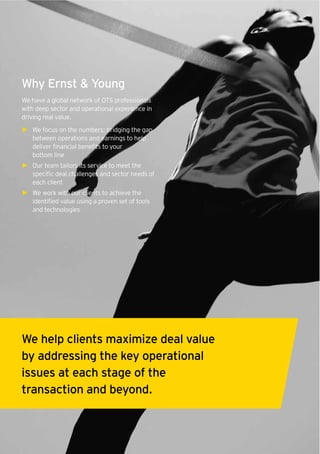 12 Operational Transaction Services
Why Ernst & Young
We have a global network of OTS professionals
with deep sector and operational experience in
driving real value.
► We focus on the numbers; bridging the gap
between operations and earnings to help
deliver financial benefits to your
bottom line
► Our team tailors its service to meet the
specific deal challenges and sector needs of
each client
► We work with our clients to achieve the
identified value using a proven set of tools
and technologies
We help clients maximize deal value
by addressing the key operational
issues at each stage of the
transaction and beyond.
 