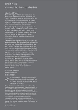 Job reference : 11EDA141.
Ernst & Young
Assurance | Tax | Transactions | Advisory
About Ernst & Young
Ernst & Young is a global leader in assurance, tax,
transaction and advisory services. Worldwide, our
152,000 people are united by our shared values and
an unwavering commitment to quality. We make a
difference by helping our people, our clients and our
wider communities achieve their potential.
Ernst & Young refers to the global organization of
member firms of Ernst & Young Global Limited, each
of which is a separate legal entity. Ernst & Young
Global Limited, a UK company limited by guarantee,
does not provide services to clients. For more
information about our organization, please visit
www.ey.com.
About Ernst & Young’s Transaction Advisory Services
How organizations manage their capital agenda today
will define their competitive position tomorrow. We
work with our clients to help them make better and
more informed decisions about how they strategically
manage capital and transactions in a changing world.
Whether you’re preserving, optimizing, raising
or investing capital, Ernst & Young’s Transaction
Advisory Services bring together a unique
combination of skills, insight and experience to
deliver tailored advice attuned to your needs helping
you drive competitive advantage and increased
shareholder returns through improved
decision–making across all aspects of your
capital agenda.
© 2012 EYGM Limited.
All Rights Reserved.
EYG no. DE0282
In line with Ernst & Young’s commitment to
minimize its impact on the environment, this
document has been printed on paper with a
high recycled content.
This publication contains information in summary form and is
therefore intended for general guidance only. It is not intended to
be a substitute for detailed research or the exercise of professional
judgment. Neither EYGM Limited nor any other member of the
global Ernst & Young organization can accept any responsibility for
loss occasioned to any person acting or refraining from action as
a result of any material in this publication. On any specific matter,
reference should be made to the appropriate advisor.
The views of third parties set out in this publication are not
necessarily the views of the global Ernst & Young organization or its
member firms. Moreover, they should be seen in the context of the
time they were made.
EMEIA MAS 366.1111
 