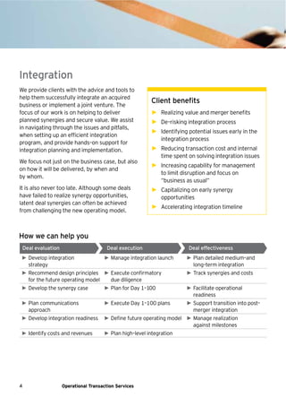 4 Operational Transaction Services
We provide clients with the advice and tools to
help them successfully integrate an acquired
business or implement a joint venture. The
focus of our work is on helping to deliver
planned synergies and secure value. We assist
in navigating through the issues and pitfalls,
when setting up an efficient integration
program, and provide hands–on support for
integration planning and implementation.
We focus not just on the business case, but also
on how it will be delivered, by when and
by whom.
It is also never too late. Although some deals
have failed to realize synergy opportunities,
latent deal synergies can often be achieved
from challenging the new operating model.
Client benefits
► Realizing value and merger benefits
► De–risking integration process
► Identifying potential issues early in the
integration process
► Reducing transaction cost and internal
time spent on solving integration issues
► Increasing capability for management
to limit disruption and focus on
“business as usual”
► Capitalizing on early synergy
opportunities
► Accelerating integration timeline
Integration
► Develop integration
strategy
► Manage integration launch ► Plan detailed medium–and
long–term integration
► Recommend design principles
for the future operating model
► Execute confirmatory
due diligence
► Track synergies and costs
► Develop the synergy case ► Plan for Day 1–100 ► Facilitate operational
readiness
► Plan communications
approach
► Execute Day 1–100 plans ► Support transition into post–
merger integration
► Develop integration readiness ► Define future operating model ► Manage realization
against milestones
► Identify costs and revenues ► Plan high–level integration
Deal evaluation Deal execution Deal effectiveness
How we can help you
 