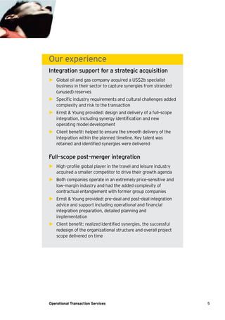 5Operational Transaction Services
Our experience
Integration support for a strategic acquisition
► Global oil and gas company acquired a US$2b specialist
business in their sector to capture synergies from stranded
(unused) reserves
► Specific industry requirements and cultural challenges added
complexity and risk to the transaction
► Ernst & Young provided: design and delivery of a full–scope
integration, including synergy identification and new
operating model development
► Client benefit: helped to ensure the smooth delivery of the
integration within the planned timeline. Key talent was
retained and identified synergies were delivered
Full–scope post–merger integration
► High–profile global player in the travel and leisure industry
acquired a smaller competitor to drive their growth agenda
► Both companies operate in an extremely price–sensitive and
low–margin industry and had the added complexity of
contractual entanglement with former group companies
► Ernst & Young provided: pre–deal and post–deal integration
advice and support including operational and financial
integration preparation, detailed planning and
implementation
► Client benefit: realized identified synergies, the successful
redesign of the organizational structure and overall project
scope delivered on time
 