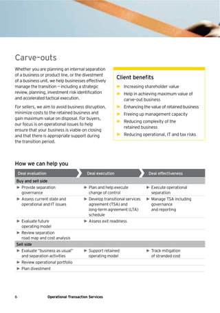 6 Operational Transaction Services
Carve–outs
Whether you are planning an internal separation
of a business or product line, or the divestment
of a business unit, we help businesses effectively
manage the transition — including a strategic
review, planning, investment risk identification
and accelerated tactical execution.
For sellers, we aim to avoid business disruption,
minimize costs to the retained business and
gain maximum value on disposal. For buyers,
our focus is on operational issues to help
ensure that your business is viable on closing
and that there is appropriate support during
the transition period.
Client benefits
► Increasing shareholder value
► Help in achieving maximum value of
carve–out business
► Enhancing the value of retained business
► Freeing up management capacity
► Reducing complexity of the
retained business
► Reducing operational, IT and tax risks
How we can help you
Deal evaluation Deal execution Deal effectiveness
Buy and sell side
► Provide separation
governance
► Plan and help execute
change of control
► Execute operational
separation
► Assess current state and
operational and IT issues
► Develop transitional services
agreement (TSA) and
long–term agreement (LTA)
schedule
► Manage TSA including
governance
and reporting
► Evaluate future
operating model
► Assess exit readiness
► Review separation
road map and cost analysis
Sell side
► Evaluate “business as usual”
and separation activities
► Support retained
operating model
► Track mitigation
of stranded cost
► Review operational portfolio
► Plan divestment
 