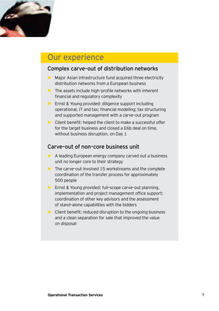 7Operational Transaction Services
Our experience
Complex carve–out of distribution networks
► Major Asian infrastructure fund acquired three electricity
distribution networks from a European business
► The assets include high–profile networks with inherent
financial and regulatory complexity
► Ernst & Young provided: diligence support including
operational, IT and tax; financial modeling; tax structuring
and supported management with a carve–out program
► Client benefit: helped the client to make a successful offer
for the target business and closed a £6b deal on time,
without business disruption, on Day 1
Carve–out of non–core business unit
► A leading European energy company carved out a business
unit no longer core to their strategy
► The carve–out involved 15 workstreams and the complete
coordination of the transfer process for approximately
500 people
► Ernst & Young provided: full–scope carve–out planning,
implementation and project management office support;
coordination of other key advisors and the assessment
of stand–alone capabilities with the bidders
► Client benefit: reduced disruption to the ongoing business
and a clean separation for sale that improved the value
on disposal
 