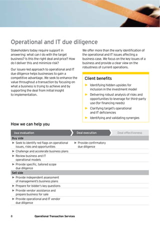 8 Operational Transaction Services
Stakeholders today require support in
answering: what can I do with the target
business? Is this the right deal and price? How
do I deliver this and minimize risk?
Our issues–led approach to operational and IT
due diligence helps businesses to gain a
competitive advantage. We seek to enhance the
value throughout a transaction by focusing on
what a business is trying to achieve and by
supporting the deal from initial insight
to implementation.
We offer more than the early identification of
the operational and IT issues affecting a
business case. We focus on the key issues of a
business and provide a clear view on the
robustness of current operations.
Client benefits
► Identifying hidden upsides for
inclusion in the investment model
► Delivering robust analysis of risks and
opportunities to leverage for third–party
use (for financing needs)
► Clarifying target’s operational
and IT deficiencies
► Identifying and validating synergies
Operational and IT due diligence
How we can help you
Buy side
► Seek to identify red flags on operational
issues, risks and opportunities
► Provide confirmatory
due diligence
► Challenge and accelerate business plans
► Review business and IT
operational models
► Provide specific, tailored scope
due diligence
Sell side
► Provide independent assessment
of management’s business plans
► Prepare for bidder’s key questions
► Provide vendor assistance and
prepare business for sale
► Provide operational and IT vendor
due diligence
Deal evaluation Deal execution Deal effectiveness
 