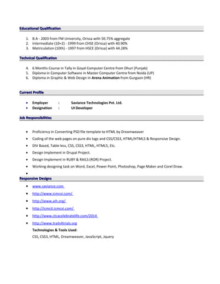 Educational QualificationEducational Qualification
1. B.A - 2003 from FM University, Orissa with 50.75% aggregate
2. Intermediate (10+2) - 1999 from CHSE (Orissa) with 40.90%
3. Matriculation (10th) - 1997 from HSCE (Orissa) with 44.28%
Technical QualificationTechnical Qualification
4. 6 Months Course in Tally in Goyal Computer Centre from Dhuri (Punjab)
5. Diploma in Computer Software in Master Computer Centre from Noida (UP)
6. Diploma in Graphic & Web Design in Arena Animation from Gurgaon (HR)
Current ProfileCurrent Profile
• Employer : Saviance Technologies Pvt. Ltd.
• Designation : UI Developer
Job ResponsibilitiesJob Responsibilities
• Proficiency in Converting PSD file template to HTML by Dreamweaver
• Coding of the web pages on pure div tags and CSS/CSS3, HTML/HTML5 & Responsive Design.
• DIV Based, Table less, CSS, CSS3, HTML, HTML5, Etc.
• Design Implement in Drupal Project.
• Design Implement in RUBY & RAILS (ROR) Project.
• Working designing task on Word, Excel, Power Point, Photoshop, Page Maker and Corel Draw.
•
Responsive DesignsResponsive Designs
• www.saviance.com
• http://www.icmcvi.com/
• http://www.aih.org/
• http://icmcit.icmcvi.com/
• http://www.ctcacelebratelife.com/2014
• http://www.trails4trials.org
Technologies & Tools Used:
CSS, CSS3, HTML, Dreamweaver, JavaScript, Jquery
 