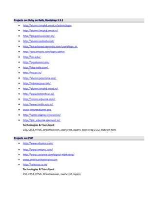 Projects on: Ruby on Rails, Bootstrap 2.3.2Projects on: Ruby on Rails, Bootstrap 2.3.2
• http://alumni.iimahd.ernet.in/admin/login
• http://alumni.iimahd.ernet.in/
• http://gdcgold.sconnect.in/
• http://alumni.soilindia.net/
• http://aakashprep.keysindia.com/users/sign_in
• http://dev.emsync.com/login/admin
• http://imi.edu/
• http://bvpalumni.com/
• http://bbg-india.com/
• http://mican.in/
• http://alumni.poornima.org/
• http://mbmjecosa.com/
• http://alumni.iimahd.ernet.in/
• http://www.bimtech.ac.in/
• http://nmims.viburnix.com/
• http://www.imibh.edu.in/
• www.simsreealumni.org
• http://symb-staging.sconnect.in/
• http://gdc_viburnix.sconnect.in/
Technologies & Tools Used:
CSS, CSS3, HTML, Dreamweaver, JavaScript, Jquery, Bootstrap 2.3.2, Ruby on Rails
Projects on: PHPProjects on: PHP
• http://www.viburnix.com/
• http://www.emsync.com/
• http://www.saviance.com/digital-marketing/
• www.americanitveterans.com
• http://celestos.co.in/
Technologies & Tools Used:
CSS, CSS3, HTML, Dreamweaver, JavaScript, Jquery
 