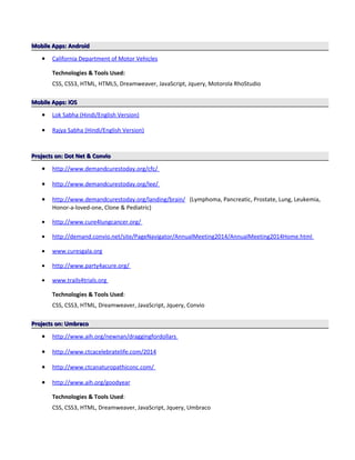 Mobile Apps: AndroidMobile Apps: Android
• California Department of Motor Vehicles
Technologies & Tools Used:
CSS, CSS3, HTML, HTML5, Dreamweaver, JavaScript, Jquery, Motorola RhoStudio
Mobile Apps: iOSMobile Apps: iOS
• Lok Sabha (Hindi/English Version)
• Rajya Sabha (Hindi/English Version)
Projects on: Dot Net & ConvioProjects on: Dot Net & Convio
• http://www.demandcurestoday.org/cfc/
• http://www.demandcurestoday.org/lee/
• http://www.demandcurestoday.org/landing/brain/ (Lymphoma, Pancreatic, Prostate, Lung, Leukemia,
Honor-a-loved-one, Clone & Pediatric)
• http://www.cure4lungcancer.org/
• http://demand.convio.net/site/PageNavigator/AnnualMeeting2014/AnnualMeeting2014Home.html
• www.curesgala.org
• http://www.party4acure.org/
• www.trails4trials.org
Technologies & Tools Used:
CSS, CSS3, HTML, Dreamweaver, JavaScript, Jquery, Convio
Projects on: UmbracoProjects on: Umbraco
• http://www.aih.org/newnan/draggingfordollars
• http://www.ctcacelebratelife.com/2014
• http://www.ctcanaturopathiconc.com/
• http://www.aih.org/goodyear
Technologies & Tools Used:
CSS, CSS3, HTML, Dreamweaver, JavaScript, Jquery, Umbraco
 