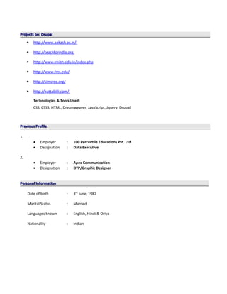 Projects on: DrupalProjects on: Drupal
• http://www.aakash.ac.in/
• http://teachforindia.org
• http://www.imibh.edu.in/index.php
• http://www.fms.edu/
• http://simsree.org/
• http://kuttabilli.com/
Technologies & Tools Used:
CSS, CSS3, HTML, Dreamweaver, JavaScript, Jquery, Drupal
Previous ProfilePrevious Profile
1.
• Employer : 100 Percentile Educations Pvt. Ltd.
• Designation : Data Executive
2.
• Employer : Apex Communication
• Designation : DTP/Graphic Designer
Personal InformationPersonal Information
Date of birth : 3rd
June, 1982
Marital Status : Married
Languages known : English, Hindi & Oriya
Nationality : Indian
 