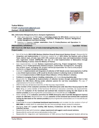 Tushar Mishra Page 1
Tushar Mishra
E-mail: t.tusharmishra@gmail.com
Contact: +91 (0) 9833374767
MSc. (Information Management), B.C.A. (Computer Applications)
 Total work experience of 7.5+ years in technology projects for BFSI clients covering areas of
Project Management, Business Analysis, Application Management, Accounts Management,
Vendor Management and Client Servicing.
 Expertise in engaging multiple stakeholders from IT, Product/Business and Operations for
successful product delivery.
PROFESSIONAL EXPERIENCE Sept2010- Till Date
IDBI IntechLtd, IDBI Bank (Govt.of India Undertaking) Mumbai,India
Project Leader
 Part of the banks BSG & GBG (Business Solutions Group & Government Business Group) – Responsible for
Integration and implementation of Collections module for all GOI’s Online Tax Payment such as Direct
Taxes, Indirect taxes, all state taxes (VAT, CST), customs and excise taxes and implementation of stamp
duty registration module (ESBTR).(This was one of a kind implementation in Maharashtra through
Internet Banking in various states for Ministry of Finance)
 Core responsibilities i ncl ude Business requirement gathering, Project management, Project
delivery, overall Project governance, Business analysis, stakeholder management, managing
the project team, managing the project delivery(responsible for end to end project
delivery) and Report design/Customizations.
 Involved in implementation and integration of collection of GST (Goods service taxes) payments, it will be
a one of kind implementation as RBI would be directly involved in collecting funds on behalf of GOI.
 Involved in implementation of SBM (Swacch Bharat Mission). A Prime-Minister’s initiative.
 Proficient in managing Projects & building relationship with clients & ensuring deliverable
 Responsible for Integration & implementation of collection Services through automated Host to Host
platform for CMS Clients offering vendor collection systems for real time reconciliation. This was 1st
implementation of its kind in IDBI Bank.
 SPOC for Business & Operation team for all their business requirements.
 Active member of the evaluation committee for EDW (Enterprise wide Data Ware House) project for IDBI
Bank. Being an active member of the functional & technical evaluation committee, my responsibilities
include the evaluation of the functional and technical bids received & scoring the bids based on the
solution provided, by ensuring that the solution/bids are in line with the ask of RFQ/RFP.
 Active member of the evaluation committee for EFRMS (Enterprise wide Fraud Risk Management System)
project for IDBI Bank. Responsibilities include evaluation of the functional and technical bids received &
scoring the bids based on the solution provided, by ensuring that the solution/bids are in line with the ask
of RFQ/RFP.
 Responsible for preparing business functional requirements and circulate it to the vendors in form of
BRS/BRD to enable them to understand the ask and accordingly design product & solutions.
 Managing team of 5 people handling GBG Business, E-Collections and Host to Host Vendor
Collection Services.
 Responsible to deal with Customers unique requirement and suggest a work around solutions.
 Responsible for end to end service deliverables to the client.
 Responsible for integration and implementation of CMS services (Cash Management System) ,delivering
 