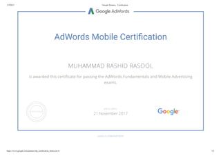 1/5/2017 Google Partners - Certiﬁcation
https://www.google.com/partners/#p_certiﬁcation_html;cert=6 1/2
AdWords Mobile Certi cation
MUHAMMAD RASHID RASOOL
is awarded this certi cate for passing the AdWords Fundamentals and Mobile Advertising
exams.
GOOGLE.COM/PARTNERS
VALID UNTIL
21 November 2017
 