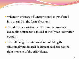  When switches are off ,energy stored is transferred
into the grid in the form of current.
 To reduce the variations at the terminal volatge a
decoupling capacitor is placed at the flyback converter
output.
 The full bridge inverter used for unfolding the
sinusoidally modulated dc current back to ac at the
right moment of the grid voltage.
11
 