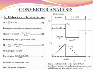 CONVERTER ANALYSIS
 A . Flyback switch is turned on
Figure 3.Flyback switch control signal ,flyback
transformer primary v/g and magnetizing current over
switching period when grid v/g is at its peak.
𝑖1 =
𝑉𝑝𝑣
𝐿𝑚
𝑡 = 𝑖𝑚…………………………………………..(1)
Lm=flyback transformer magnetizing inductance
𝑖1𝑝𝑒𝑎𝑘 = 𝑖𝑚𝑝𝑒𝑎𝑘 =
𝑉𝑝𝑣 𝐷𝑝𝑒𝑎𝑘
𝐿𝑚𝑓𝑠
.....................(2)
Fs=switching freq.; Dpeak=duty ratio
𝐼1 =
𝐼𝑝𝑣
𝑛𝑐𝑒𝑙𝑙
=
𝑉𝑝𝑣 𝐷²𝑝𝑒𝑎𝑘
4𝐿𝑚 𝑓𝑠
………………………………..(3)
I1=average dc current
Ppv=Vpv Ip=
𝑛𝑐𝑒𝑙𝑙 𝑉²𝑝𝑣 𝐷²𝑝𝑒𝑎𝑘
4𝐿𝑚 𝑓𝑠
………………………(4)
ncell= no. of interleaved cells
Ppv= PV source o/p power. 12
 