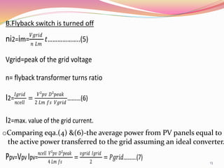 B.Flyback switch is turned off
ni2=im=
𝑉𝑔𝑟𝑖𝑑
𝑛 𝐿𝑚
𝑡………………..(5)
Vgrid=peak of the grid voltage
n= flyback transformer turns ratio
I2=
𝐼𝑔𝑟𝑖𝑑
𝑛𝑐𝑒𝑙𝑙
=
𝑉²𝑝𝑣 𝐷²𝑝𝑒𝑎𝑘
2 𝐿𝑚 𝑓𝑠 𝑉𝑔𝑟𝑖𝑑
………(6)
I2=max. value of the grid current.
oComparing eqa.(4) &(6)-the average power from PV panels equal to
the active power transferred to the grid assuming an ideal converter.
Ppv=Vpv Ipv=
𝑛𝑐𝑒𝑙𝑙 𝑉²𝑝𝑣 𝐷²𝑝𝑒𝑎𝑘
4 𝐿𝑚 𝑓𝑠
=
𝑣𝑔𝑟𝑖𝑑 𝐼𝑔𝑟𝑖𝑑
2
= 𝑃𝑔𝑟𝑖𝑑……….(7)
13
 
