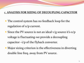 c. ANALYSIS FOR SIZING OF DECOUPLING CAPACITOR
 The control system has no feedback loop for the
regulation of o/p current.
 Since the PV source is not an ideal v/g source it’s o/p
voltage is fluctuating-we provide a decoupling
capacitor –i/p of the flyback converter.
 Major sizing criterion is the effectiveness in diverting
double line freq. away from PV source.
14
 