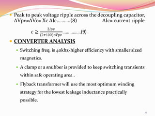  Peak to peak voltage ripple across the decoupling capacitor,
ΔVpv=ΔVc= Xc ΔIc………..(8) ΔIc= current ripple
 CONVERTER ANALYSIS
 Switching freq. is 40khz-higher efficiency with smaller sized
magnetics.
 A clamp or a snubber is provided to keep switching transients
within safe operating area .
 Flyback transformer will use the most optimum winding
strategy for the lowest leakage inductance practically
possible.
𝑐 ≥
2𝐼𝑝𝑣
2𝜋100 𝛥𝑉𝑝𝑣
…………….(9)
15
 