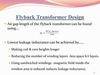 Flyback Transformer Design
 Air gap length of the flyback transformer can be found
using….
 Lowest leakage inductance can be achieved by……
 Making coil & core heights longer
 Reducing the number of winding layers –less space b/t layers.
 Using sandwiched windings –magnetic field inside the
window area is reduced-reduces leakage inductance.
𝑙𝑔 =
𝑁²µ˳ 𝐴𝑐𝑜𝑟𝑒
𝐿𝑚
16
 