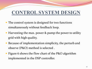 CONTROL SYSTEM DESIGN
 The control system is designed for two functions
simultaneously without feedback loop.
 Harvesting the max. power & pump the power to utility
grid with high quality.
 Because of implementation simplicity, the perturb and
observe (P&O) method is selected .
 Figure 6 shows the flow chart of the P&O algorithm
implemented in the DSP controller.
18
 