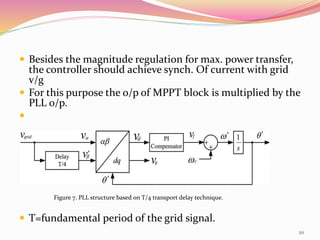 Besides the magnitude regulation for max. power transfer,
the controller should achieve synch. Of current with grid
v/g
 For this purpose the o/p of MPPT block is multiplied by the
PLL o/p.

 T=fundamental period of the grid signal.
Figure 7. PLL structure based on T/4 transport delay technique.
20
 